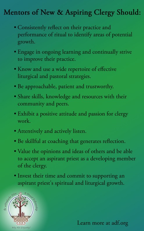 Picture on a green background with ADF "Why Not Empathy" logo in the bottom corner that reads: Mentors of New & Aspiring Clergy Should: - Consistently reflect on their practice and performance of ritual to identify areas of potential growth. - Engage in ongoing learning and continually strive to improve their own practice. - Know and use a wide repertoire of effective liturgical and pastoral strategies. - Be approachable, patient, and trustworthy. - Share skills, knowledge, and resources with their community and peers. - Exhibit a positive attitude and passion for clergy work. - Attentively and actively listen. - Be skillful at coaching that generates reflection. - Value the opinions and ideas of others and be able to accept an aspirant priest as a developing member of the clergy. - Invest their time and commit to supporting an aspirant priests spiritual and liturgical growth.