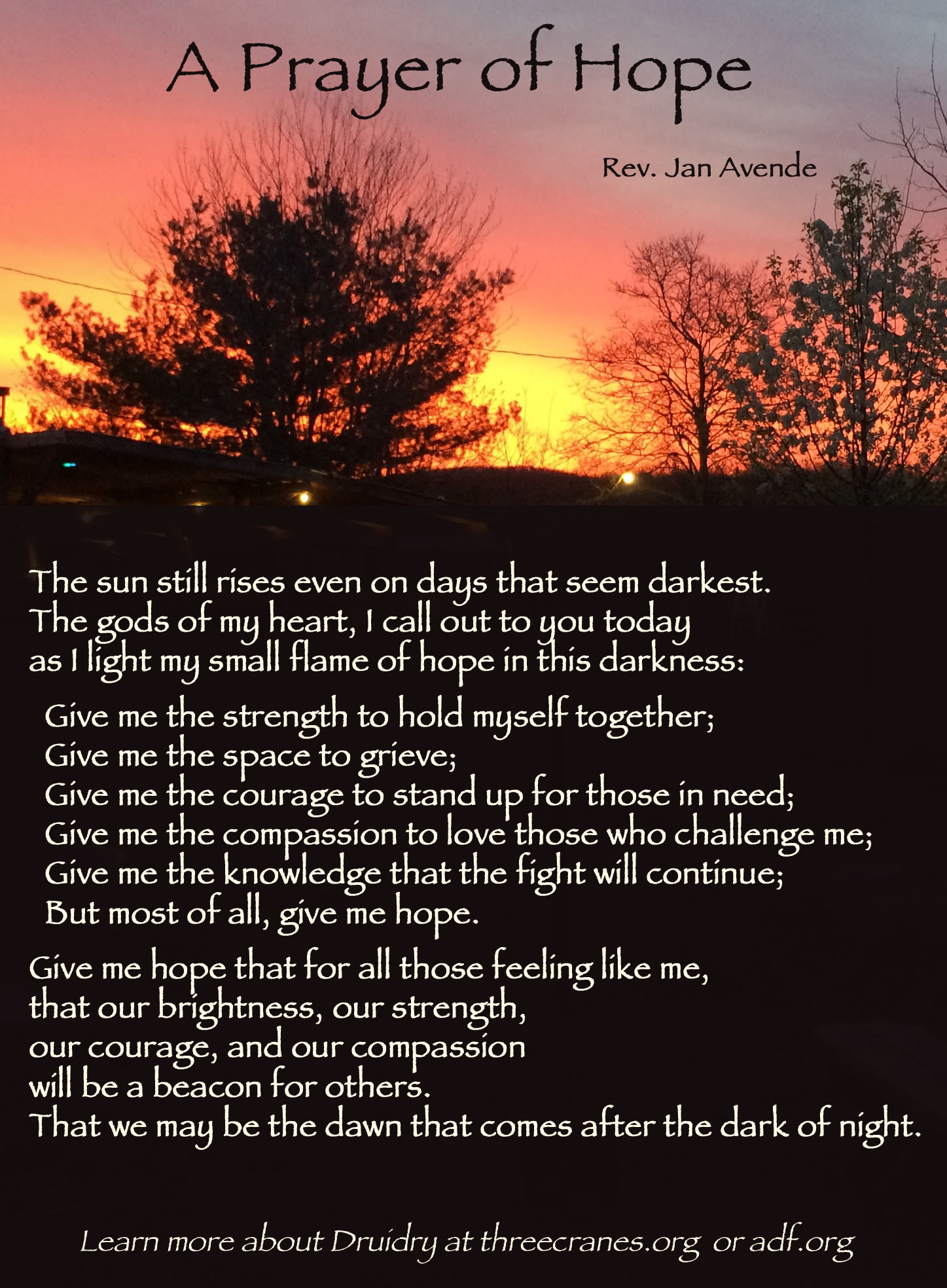 Photo of an yellow and pink dawn over a dark landscape, with pale yellow text over the dark: "A Prayer of Hope by Rev. Jan Avende. The sun still rises even on days that seem darkest. The gods of my heart, I call out to you today as I light my small flame of hope in this darkness: Give me the strength to hold myself together; Give me the space to grieve; Give me the courage to stand up for those in need; Give me the compassion to love those who challenge me; Give me the knowledge that the fight will continue; But most of all, give me hope. Give me hope that for all those feeling like me, that our brightness, our strength, our courage, and our compassion will be a beacon for others. That we may be the dawn that comes after the dark of night.