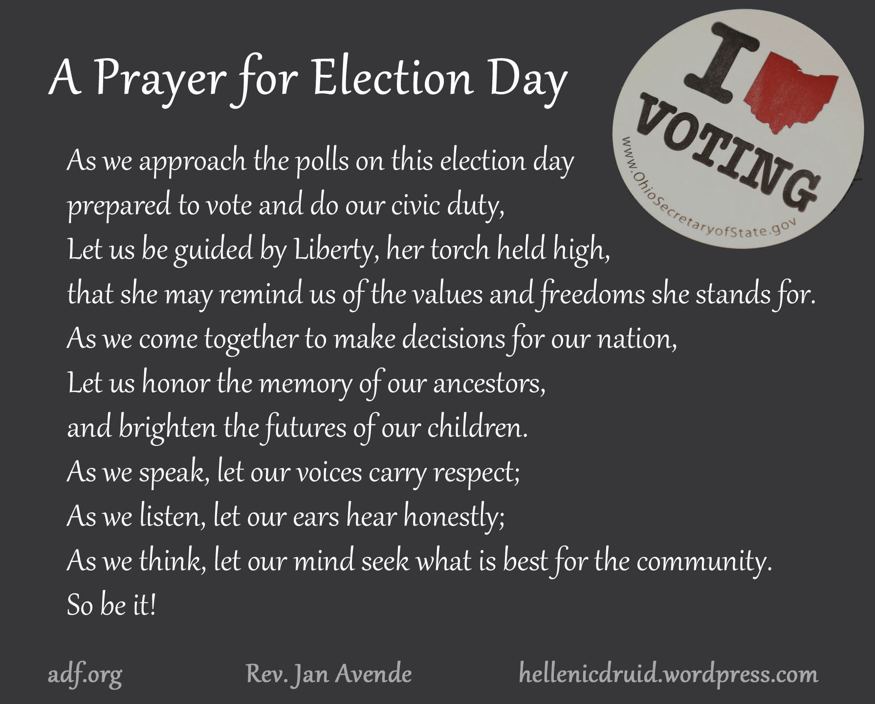A Prayer for Election Day: As we approach the polls on this election day prepared to vote and do our civic duty, Let us be guided by Liberty, her torch held high, that she may remind us of the values and freedoms she stands for. As we come together to make decisions for our nation, Let us honor the memory of our ancestors, and brighten the futures of our children. As we speak, let our voices carry respect; As we listen, let our ears hear honestly; As we think, let our mind seek what is best for the community. So be it!